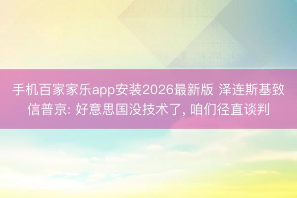 手机百家家乐app安装2026最新版 泽连斯基致信普京: 好意思国没技术了， 咱们径直谈判