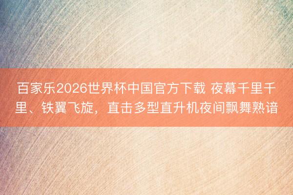 百家乐2026世界杯中国官方下载 夜幕千里千里、铁翼飞旋，直击多型直升机夜间飘舞熟谙