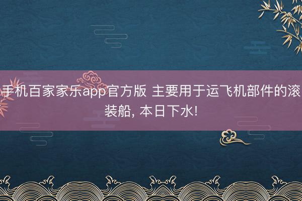 手机百家家乐app官方版 主要用于运飞机部件的滚装船， 本日下水!