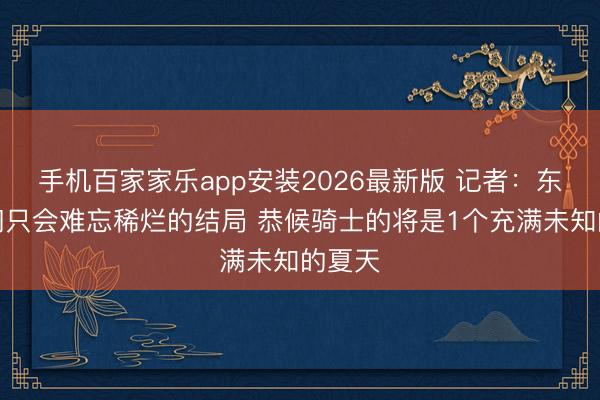 手机百家家乐app安装2026最新版 记者：东谈主们只会难忘稀烂的结局 恭候骑士的将是1个充满未知的夏天