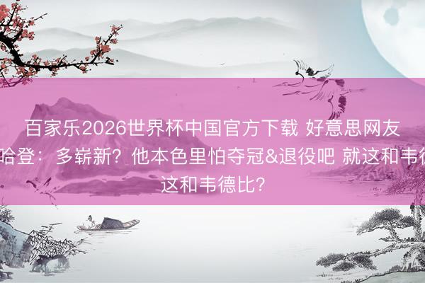 百家乐2026世界杯中国官方下载 好意思网友热议哈登：多崭新？他本色里怕夺冠&退役吧 就这和韦德比？