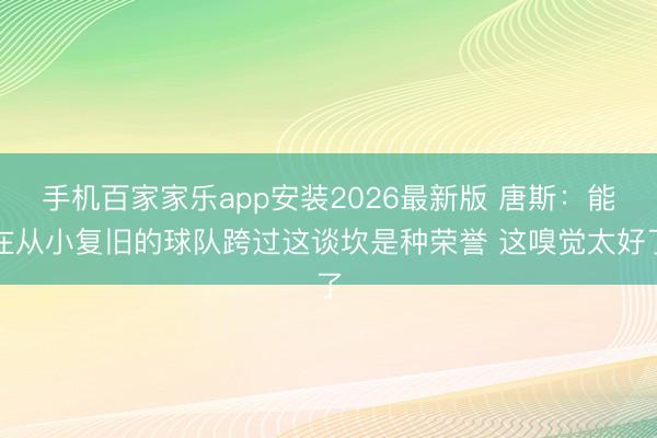 手机百家家乐app安装2026最新版 唐斯：能在从小复旧的球队跨过这谈坎是种荣誉 这嗅觉太好了