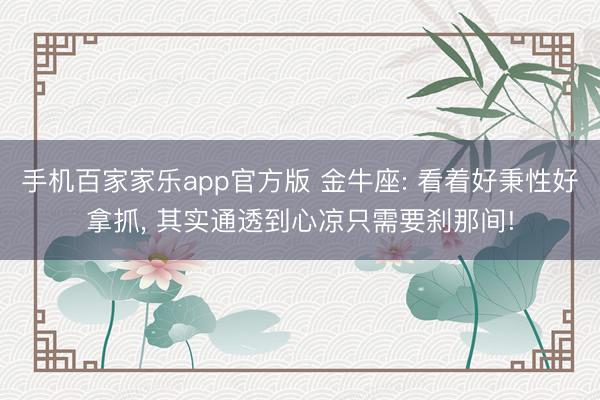 手机百家家乐app官方版 金牛座: 看着好秉性好拿抓， 其实通透到心凉只需要刹那间!