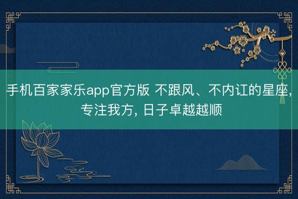 手机百家家乐app官方版 不跟风、不内讧的星座, 专注我方, 日子卓越越顺