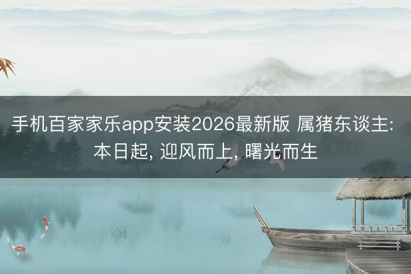 手机百家家乐app安装2026最新版 属猪东谈主: 本日起， 迎风而上， 曙光而生