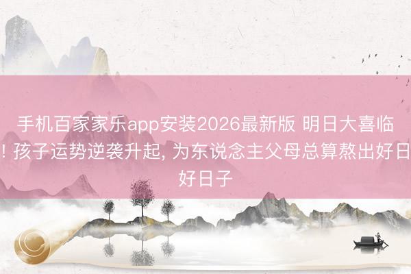 手机百家家乐app安装2026最新版 明日大喜临门! 孩子运势逆袭升起， 为东说念主父母总算熬出好日子