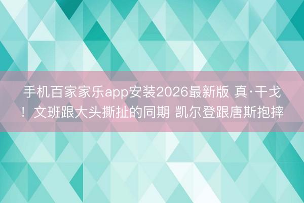 手机百家家乐app安装2026最新版 真·干戈！文班跟大头撕扯的同期 凯尔登跟唐斯抱摔