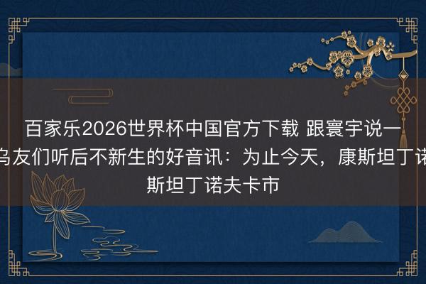 百家乐2026世界杯中国官方下载 跟寰宇说一个简中乌友们听后不新生的好音讯：为止今天，康斯坦丁诺夫卡市