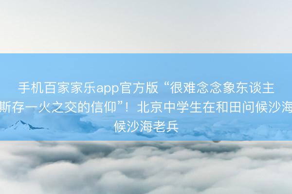 手机百家家乐app官方版 “很难念念象东谈主有如斯存一火之交的信仰”!北京中学生在和田问候沙海老兵