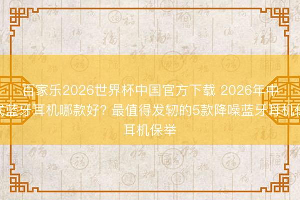 百家乐2026世界杯中国官方下载 2026年中听式蓝牙耳机哪款好? 最值得发轫的5款降噪蓝牙耳机保举