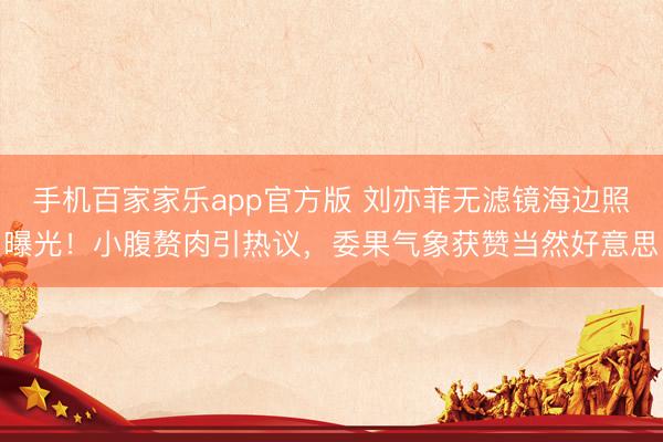 手机百家家乐app官方版 刘亦菲无滤镜海边照曝光！小腹赘肉引热议，委果气象获赞当然好意思
