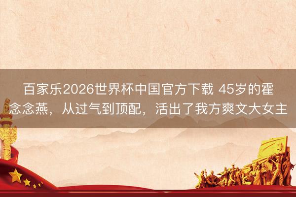 百家乐2026世界杯中国官方下载 45岁的霍念念燕,从过气到顶配,活出了我方爽文大女主