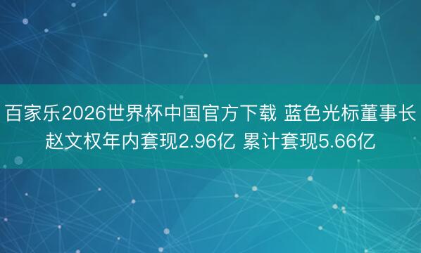 百家乐2026世界杯中国官方下载 蓝色光标董事长赵文权年内套现2.96亿 累计套现5.66亿