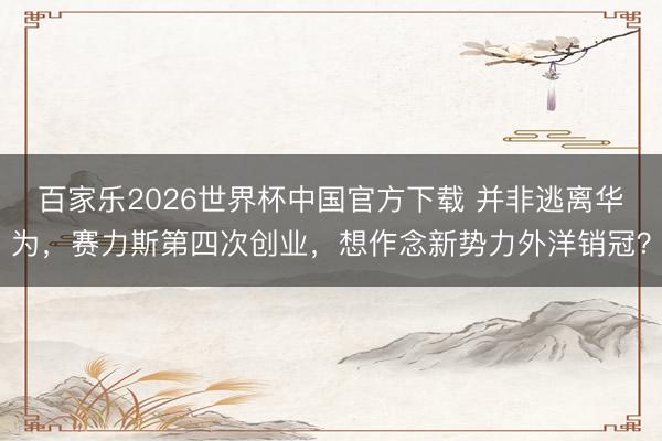 百家乐2026世界杯中国官方下载 并非逃离华为，赛力斯第四次创业，想作念新势力外洋销冠？