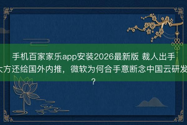 手机百家家乐app安装2026最新版 裁人出手大方还给国外内推，微软为何合手意断念中国云研发？