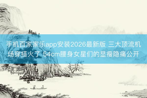 手机百家家乐app安装2026最新版 三大顶流机场穿搭火了 54cm腰身女星们的显瘦隐痛公开