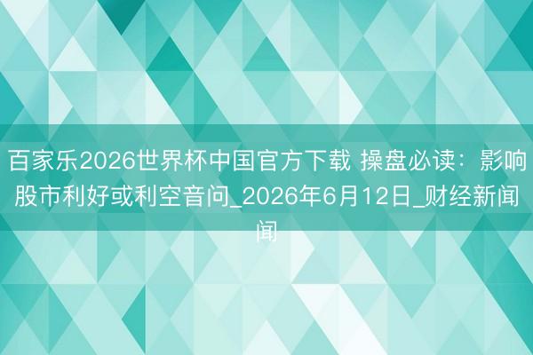 百家乐2026世界杯中国官方下载 操盘必读：影响股市利好或利空音问_2026年6月12日_财经新闻