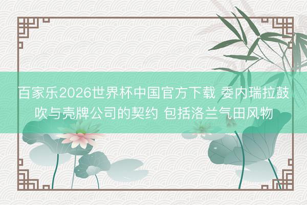 百家乐2026世界杯中国官方下载 委内瑞拉鼓吹与壳牌公司的契约 包括洛兰气田风物