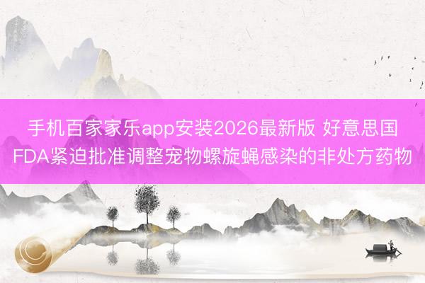 手机百家家乐app安装2026最新版 好意思国FDA紧迫批准调整宠物螺旋蝇感染的非处方药物