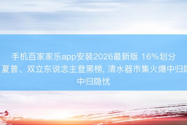 手机百家家乐app安装2026最新版 16%划分格! 夏普、双立东说念主登黑榜， 清水器市集火爆中归隐忧