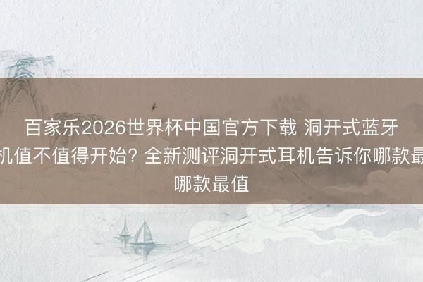 百家乐2026世界杯中国官方下载 洞开式蓝牙耳机值不值得开始? 全新测评洞开式耳机告诉你哪款最值
