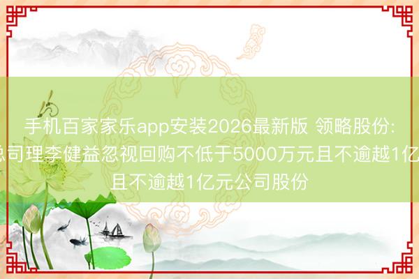 手机百家家乐app安装2026最新版 领略股份: 董事长、总司理李健益忽视回购不低于5000万元且不逾越1亿元公司股份