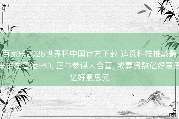 百家乐2026世界杯中国官方下载 追觅科技推敲最快来岁在香港IPO， 正与参谋人合营， 或募资数亿好意思元