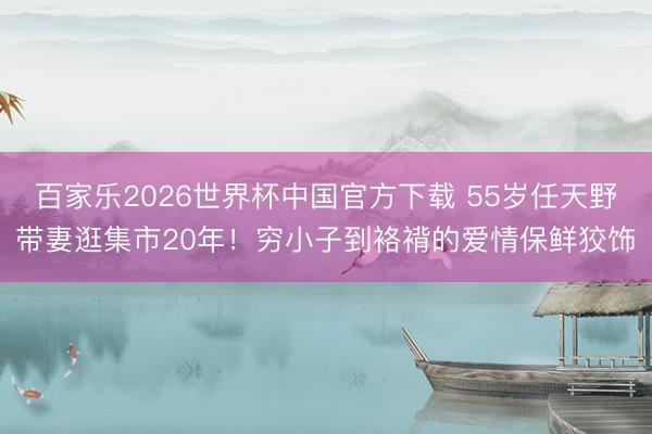 百家乐2026世界杯中国官方下载 55岁任天野带妻逛集市20年！穷小子到袼褙的爱情保鲜狡饰