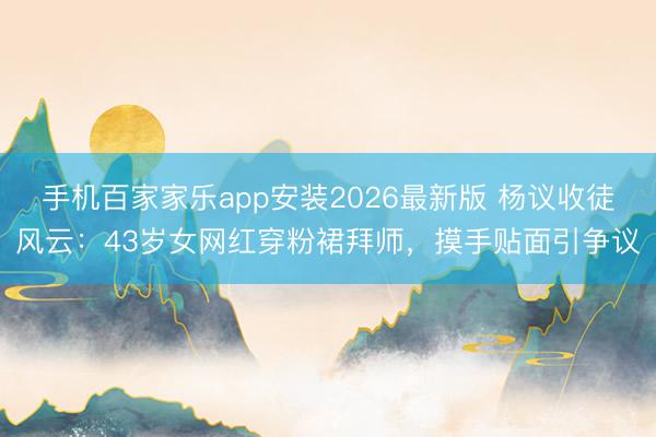 手机百家家乐app安装2026最新版 杨议收徒风云：43岁女网红穿粉裙拜师，摸手贴面引争议