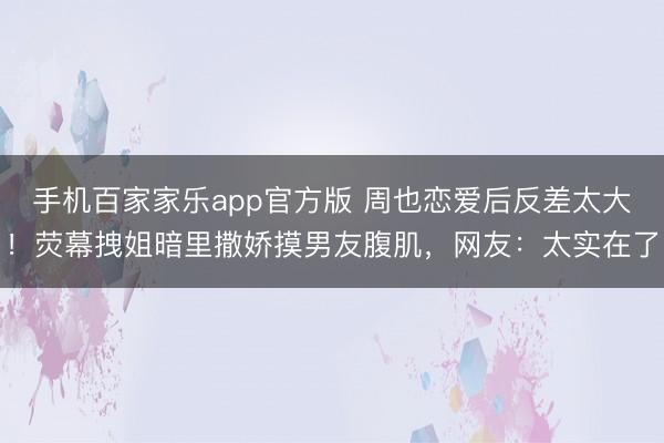 手机百家家乐app官方版 周也恋爱后反差太大!荧幕拽姐暗里撒娇摸男友腹肌,网友:太实在了