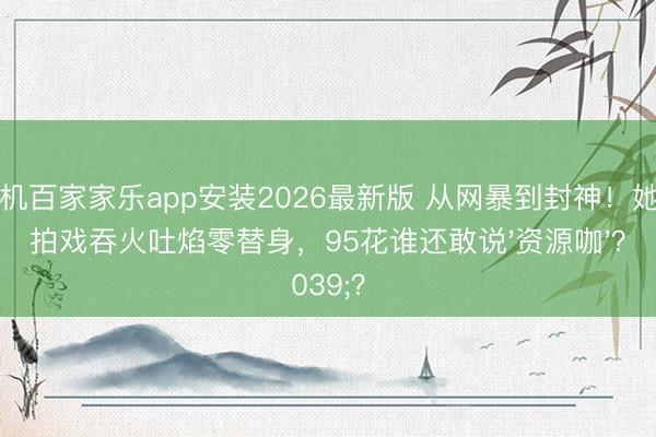 手机百家家乐app安装2026最新版 从网暴到封神!她为拍戏吞火吐焰零替身,95花谁还敢说'资源咖'?