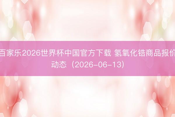 百家乐2026世界杯中国官方下载 氢氧化锆商品报价动态（2026-06-13）