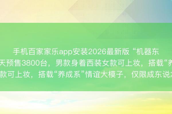 手机百家家乐app安装2026最新版 “机器东说念主伴侣”来了！10天预售3800台，男款身着西装女款可上妆，搭载“养成系”情谊大模子，仅限成东说念主购买！