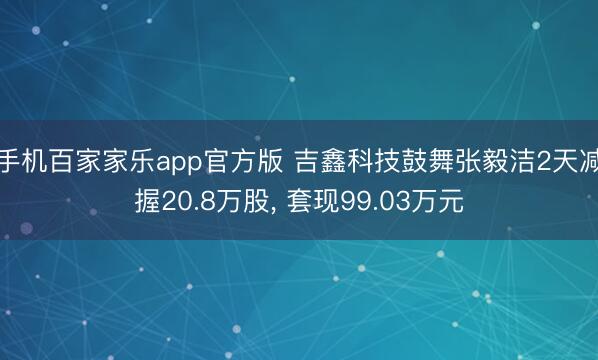 手机百家家乐app官方版 吉鑫科技鼓舞张毅洁2天减握20.8万股， 套现99.03万元