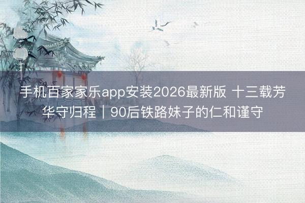 手机百家家乐app安装2026最新版 十三载芳华守归程|90后铁路妹子的仁和谨守