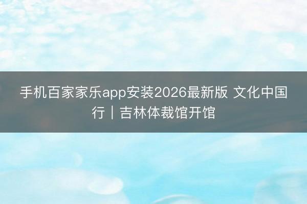 手机百家家乐app安装2026最新版 文化中国行｜吉林体裁馆开馆