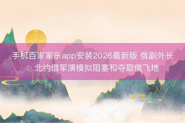 手机百家家乐app安装2026最新版 俄副外长：北约借军演模拟阻塞和夺取俄飞地