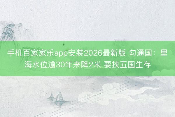 手机百家家乐app安装2026最新版 勾通国：里海水位逾30年来降2米 要挟五国生存