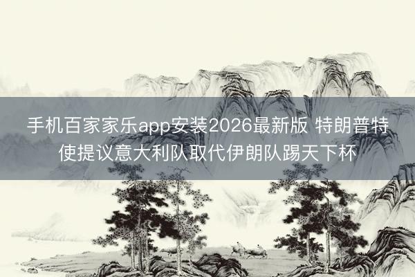 手机百家家乐app安装2026最新版 特朗普特使提议意大利队取代伊朗队踢天下杯