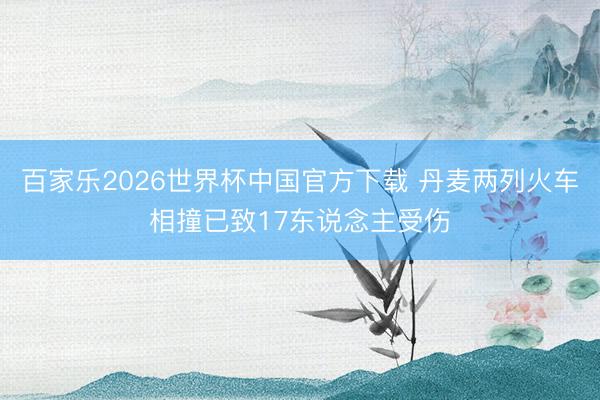 百家乐2026世界杯中国官方下载 丹麦两列火车相撞已致17东说念主受伤