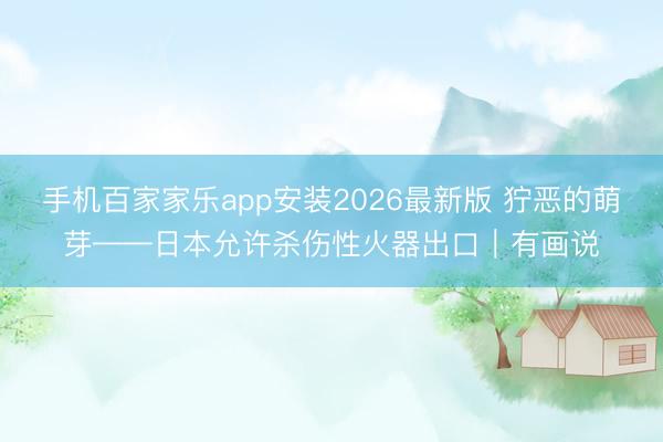 手机百家家乐app安装2026最新版 狞恶的萌芽——日本允许杀伤性火器出口｜有画说