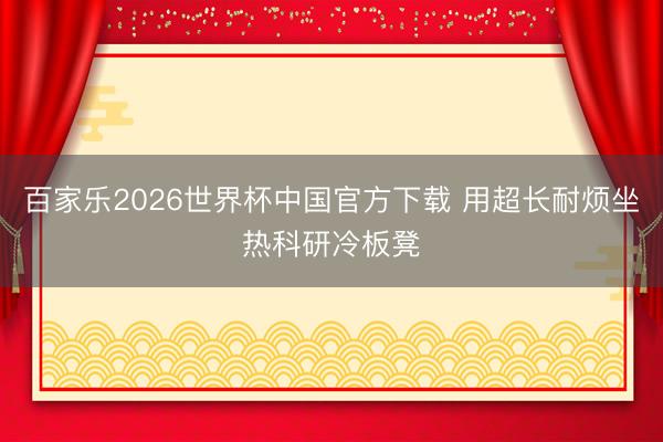 百家乐2026世界杯中国官方下载 用超长耐烦坐热科研冷板凳