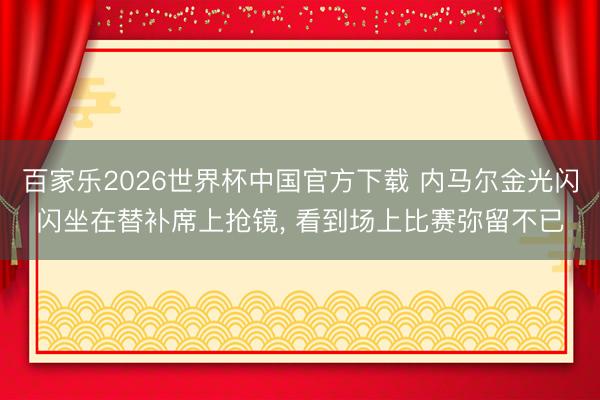 百家乐2026世界杯中国官方下载 内马尔金光闪闪坐在替补席上抢镜, 看到场上比赛弥留不已