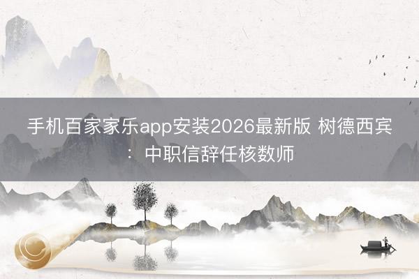 手机百家家乐app安装2026最新版 树德西宾：中职信辞任核数师