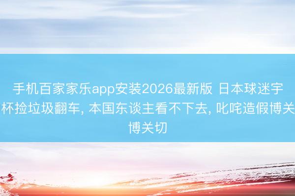 手机百家家乐app安装2026最新版 日本球迷宇宙杯捡垃圾翻车， 本国东谈主看不下去， 叱咤造假博关切
