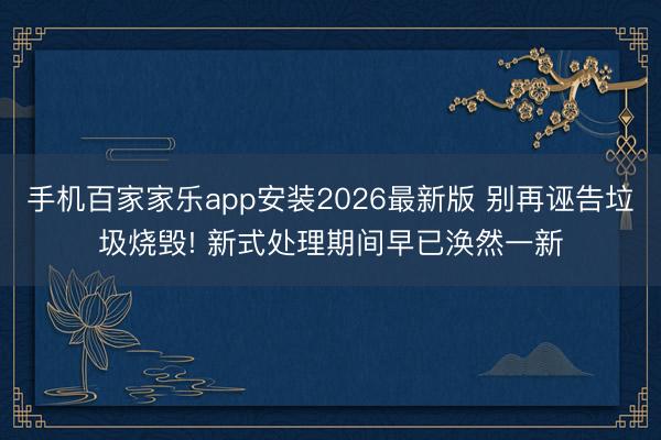 手机百家家乐app安装2026最新版 别再诬告垃圾烧毁! 新式处理期间早已涣然一新