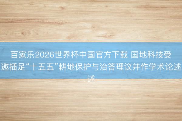 百家乐2026世界杯中国官方下载 国地科技受邀插足“十五五”耕地保护与治答理议并作学术论述
