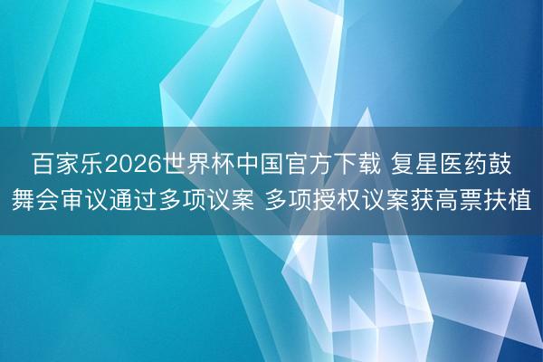 百家乐2026世界杯中国官方下载 复星医药鼓舞会审议通过多项议案 多项授权议案获高票扶植