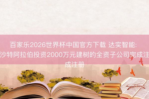 百家乐2026世界杯中国官方下载 达实智能: 在沙特阿拉伯投资2000万元建树的全资子公司完成注册